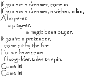 If you are a dreamer, come in / If you are a dreamer, a wisher, a liar, / A hope-er. a pray-er, a magic bean buyer... / If you're a pretender, come sit by the fire / For we have some flax-golden tales to spin. / Come in! / Come in!